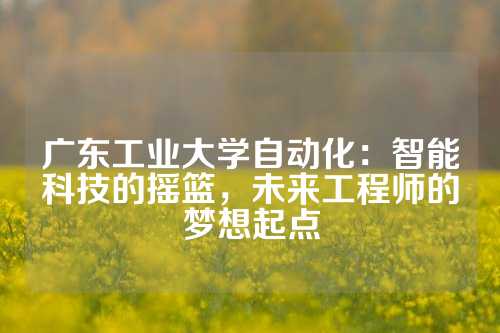 广东工业大学自动化：智能科技的摇篮，未来工程师的梦想起点