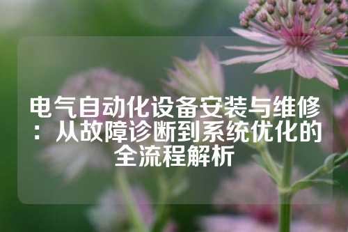 电气自动化设备安装与维修：从故障诊断到系统优化的全流程解析