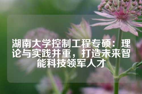 湖南大学控制工程专硕：理论与实践并重，打造未来智能科技领军人才