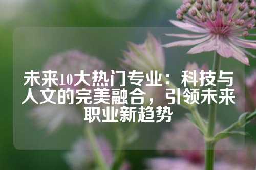 未来10大热门专业：科技与人文的完美融合，引领未来职业新趋势