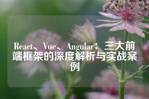 React、Vue、Angular：三大前端框架的深度解析与实战案例