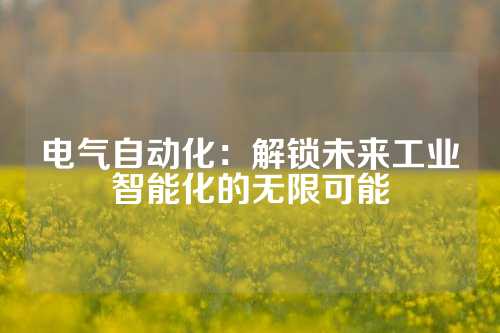 电气自动化：解锁未来工业智能化的无限可能