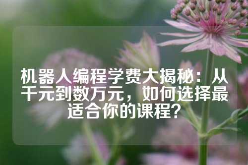 机器人编程学费大揭秘：从千元到数万元，如何选择最适合你的课程？