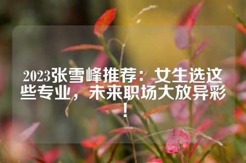 2023张雪峰推荐：女生选这些专业，未来职场大放异彩！