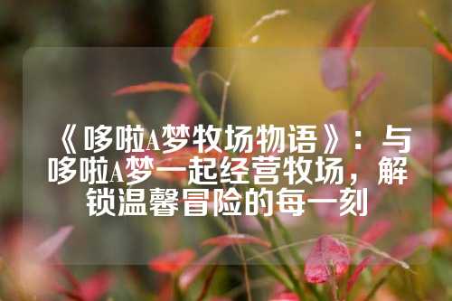 《哆啦A梦牧场物语》：与哆啦A梦一起经营牧场，解锁温馨冒险的每一刻