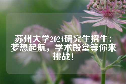 苏州大学2024研究生招生：梦想起航，学术殿堂等你来挑战！