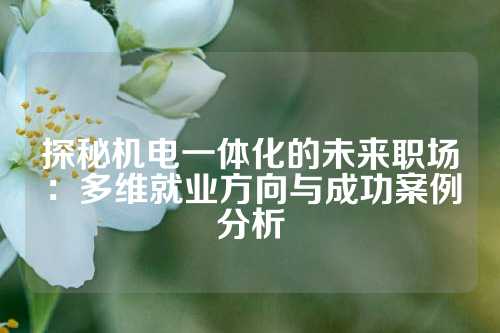 探秘机电一体化的未来职场:多维就业方向与成功案例分析