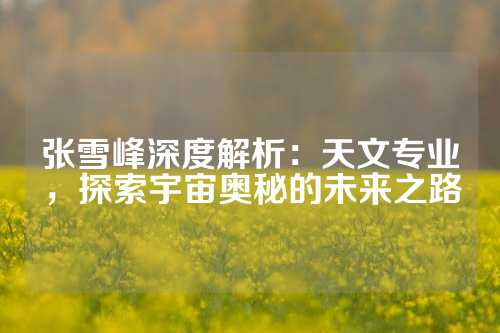 张雪峰深度解析:天文专业,探索宇宙奥秘的未来之路