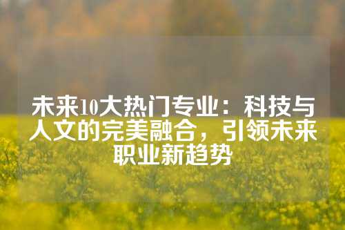 未来10大热门专业：科技与人文的完美融合，引领未来职业新趋势