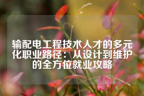输配电工程技术人才的多元化职业路径：从设计到维护的全方位就业攻略