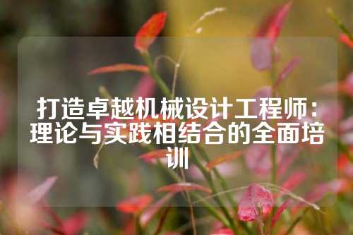 打造卓越机械设计工程师：理论与实践相结合的全面培训