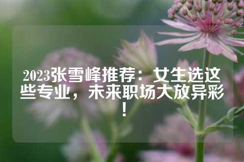 2023张雪峰推荐：女生选这些专业，未来职场大放异彩！
