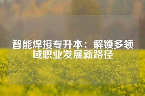 智能焊接专升本:解锁多领域职业发展新路径