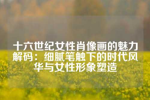 十六世纪女性肖像画的魅力解码：细腻笔触下的时代风华与女性形象塑造