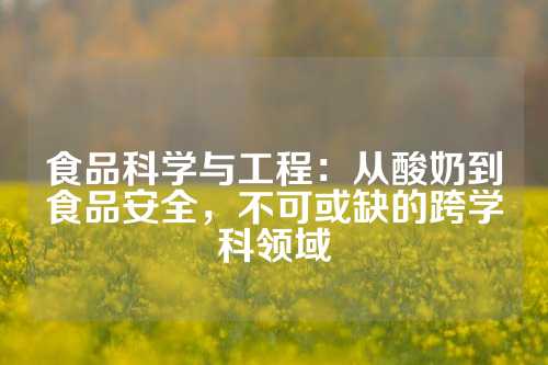 食品科学与工程：从酸奶到食品安全，不可或缺的跨学科领域