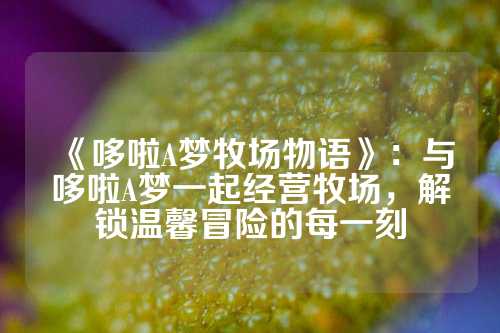 《哆啦A梦牧场物语》：与哆啦A梦一起经营牧场，解锁温馨冒险的每一刻