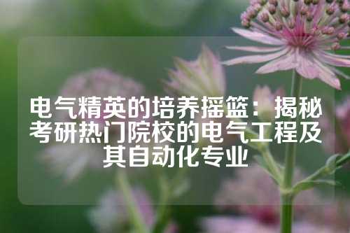 电气精英的培养摇篮：揭秘考研热门院校的电气工程及其自动化专业