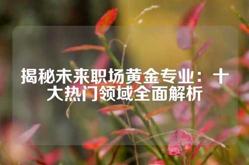 揭秘未来职场黄金专业：十大热门领域全面解析