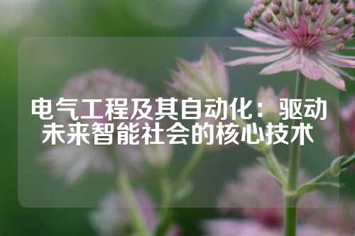 电气工程及其自动化：驱动未来智能社会的核心技术