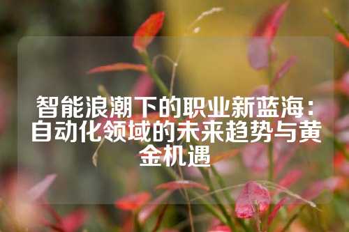 智能浪潮下的职业新蓝海：自动化领域的未来趋势与黄金机遇