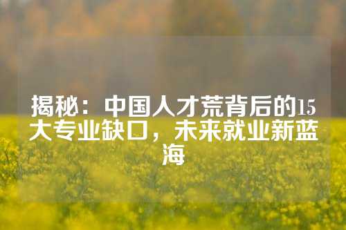 揭秘：中国人才荒背后的15大专业缺口，未来就业新蓝海