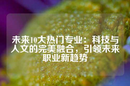 未来10大热门专业：科技与人文的完美融合，引领未来职业新趋势