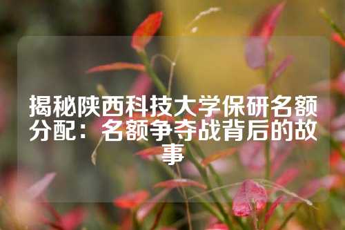 揭秘陕西科技大学保研名额分配：名额争夺战背后的故事
