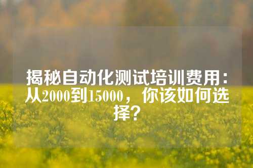 揭秘自动化测试培训费用：从2000到15000，你该如何选择？