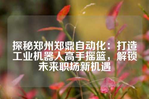 探秘郑州郑鼎自动化：打造工业机器人高手摇篮，解锁未来职场新机遇