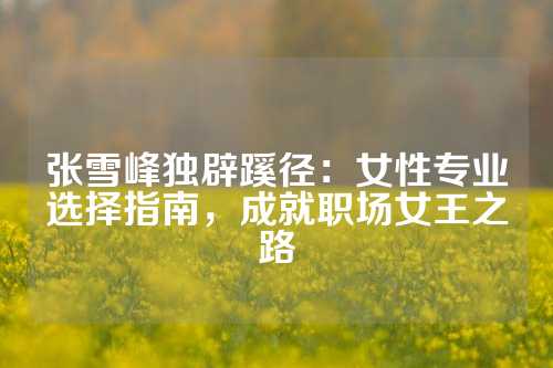 张雪峰独辟蹊径：女性专业选择指南，成就职场女王之路