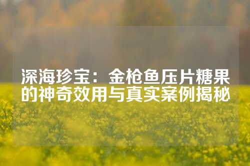 深海珍宝：金枪鱼压片糖果的神奇效用与真实案例揭秘