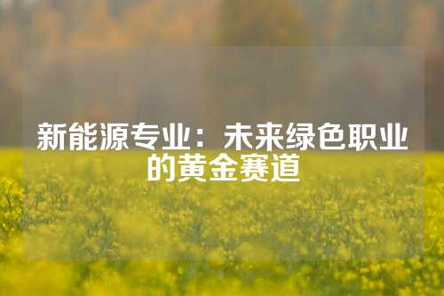 新能源专业：未来绿色职业的黄金赛道