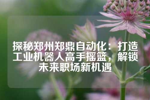 探秘郑州郑鼎自动化：打造工业机器人高手摇篮，解锁未来职场新机遇