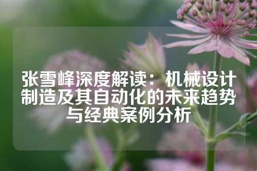 张雪峰深度解读：机械设计制造及其自动化的未来趋势与经典案例分析