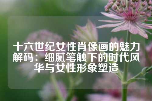 十六世纪女性肖像画的魅力解码：细腻笔触下的时代风华与女性形象塑造