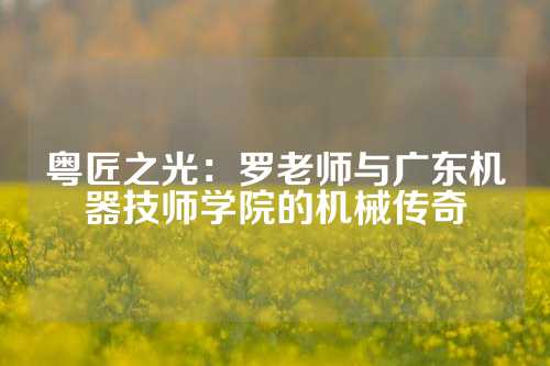 粤匠之光：罗老师与广东机器技师学院的机械传奇