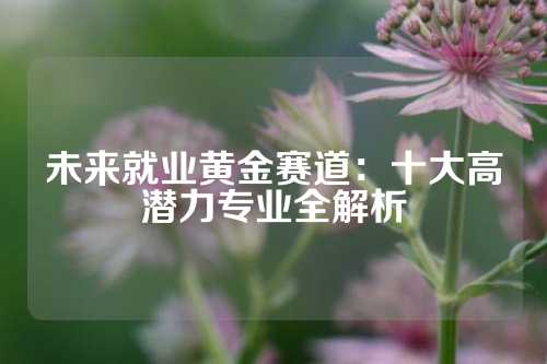 未来就业黄金赛道：十大高潜力专业全解析