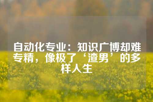 自动化专业：知识广博却难专精，像极了‘渣男’的多样人生