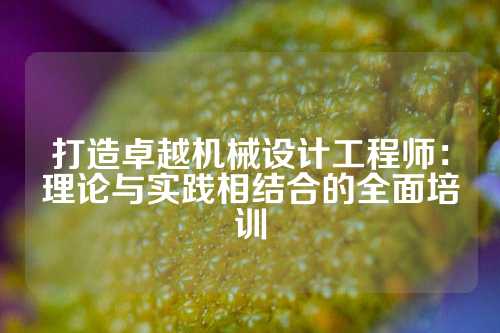 打造卓越机械设计工程师：理论与实践相结合的全面培训