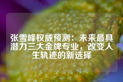 张雪峰权威预测：未来最具潜力三大金牌专业，改变人生轨迹的新选择