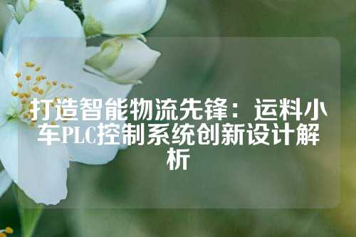 打造智能物流先锋：运料小车PLC控制系统创新设计解析