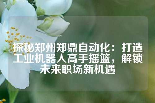 探秘郑州郑鼎自动化：打造工业机器人高手摇篮，解锁未来职场新机遇