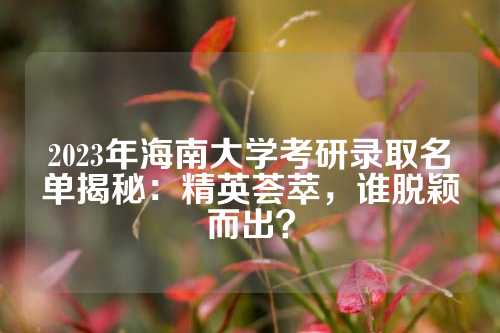 2023年海南大学考研录取名单揭秘：精英荟萃，谁脱颖而出？