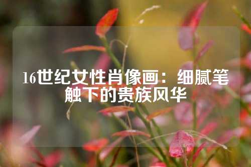 16世纪女性肖像画：细腻笔触下的贵族风华