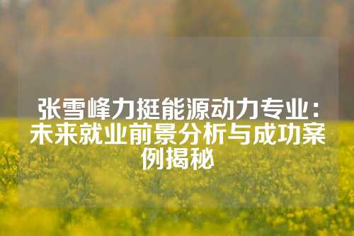 张雪峰力挺能源动力专业：未来就业前景分析与成功案例揭秘