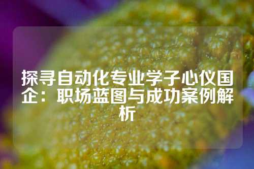 探寻自动化专业学子心仪国企:职场蓝图与成功案例解析
