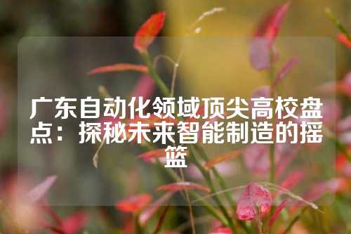 广东自动化领域顶尖高校盘点:探秘未来智能制造的摇篮