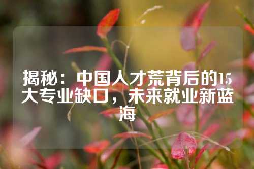 揭秘：中国人才荒背后的15大专业缺口，未来就业新蓝海