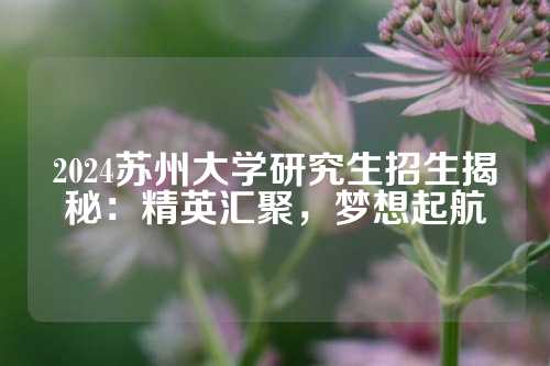 2024苏州大学研究生招生揭秘：精英汇聚，梦想起航