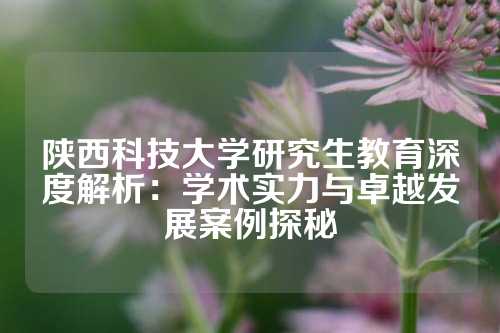 陕西科技大学研究生教育深度解析：学术实力与卓越发展案例探秘